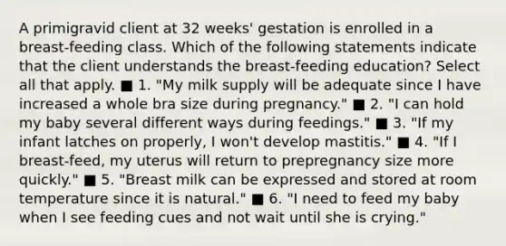 A primigravid client at 32 weeks' gestation is enrolled in a breast-feeding class. Which of the following statements indicate that the client understands the breast-feeding education? Select all that apply. ■ 1. "My milk supply will be adequate since I have increased a whole bra size during pregnancy." ■ 2. "I can hold my baby several different ways during feedings." ■ 3. "If my infant latches on properly, I won't develop mastitis." ■ 4. "If I breast-feed, my uterus will return to prepregnancy size more quickly." ■ 5. "Breast milk can be expressed and stored at room temperature since it is natural." ■ 6. "I need to feed my baby when I see feeding cues and not wait until she is crying."