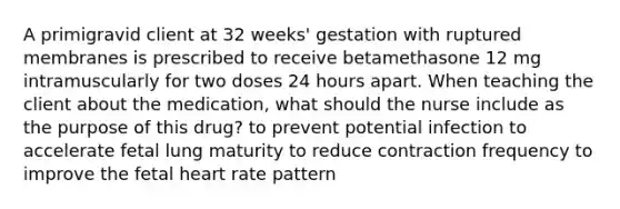 A primigravid client at 32 weeks' gestation with ruptured membranes is prescribed to receive betamethasone 12 mg intramuscularly for two doses 24 hours apart. When teaching the client about the medication, what should the nurse include as the purpose of this drug? to prevent potential infection to accelerate fetal lung maturity to reduce contraction frequency to improve the fetal heart rate pattern