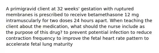 A primigravid client at 32 weeks' gestation with ruptured membranes is prescribed to receive betamethasone 12 mg intramuscularly for two doses 24 hours apart. When teaching the client about the medication, what should the nurse include as the purpose of this drug? to prevent potential infection to reduce contraction frequency to improve the fetal heart rate pattern to accelerate fetal lung maturity