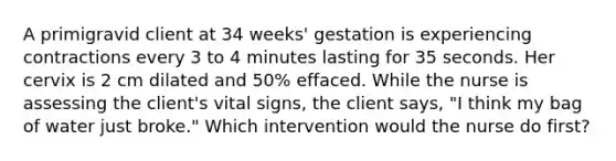 A primigravid client at 34 weeks' gestation is experiencing contractions every 3 to 4 minutes lasting for 35 seconds. Her cervix is 2 cm dilated and 50% effaced. While the nurse is assessing the client's vital signs, the client says, "I think my bag of water just broke." Which intervention would the nurse do first?