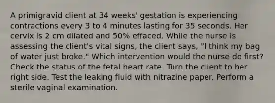 A primigravid client at 34 weeks' gestation is experiencing contractions every 3 to 4 minutes lasting for 35 seconds. Her cervix is 2 cm dilated and 50% effaced. While the nurse is assessing the client's vital signs, the client says, "I think my bag of water just broke." Which intervention would the nurse do first? Check the status of the fetal heart rate. Turn the client to her right side. Test the leaking fluid with nitrazine paper. Perform a sterile vaginal examination.