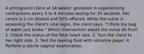 A primigravid client at 34 weeks' gestation is experiencing contractions every 3 to 4 minutes lasting for 35 seconds. Her cervix is 2 cm dilated and 50% effaced. While the nurse is assessing the client's vital signs, the client says, "I think my bag of water just broke." Which intervention would the nurse do first? 1. Check the status of the fetal heart rate. 2. Turn the client to her right side. 3. Test the leaking fluid with nitrazine paper. 4. Perform a sterile vaginal examination.