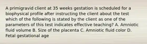 A primigravid client at 35 weeks gestation is scheduled for a biophysical profile after instructing the client about the test which of the following is stated by the client as one of the parameters of this test indicates effective teaching? A. Amniotic fluid volume B. Size of the placenta C. Amniotic fluid color D. Fetal gestational age