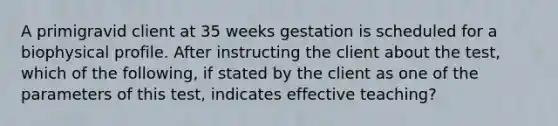 A primigravid client at 35 weeks gestation is scheduled for a biophysical profile. After instructing the client about the test, which of the following, if stated by the client as one of the parameters of this test, indicates effective teaching?