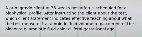 A primigravid client at 35 weeks gestation is scheduled for a biophysical profile. After instructing the client about the test, which client statement indicates effective teaching about what the test measures? a. amniotic fluid volume b. placement of the placenta c. amniotic fluid color d. fetal gestational age