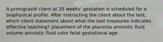 A primigravid client at 35 weeks' gestation is scheduled for a biophysical profile. After instructing the client about the test, which client statement about what the test measures indicates effective teaching? placement of the placenta amniotic fluid volume amniotic fluid color fetal gestational age