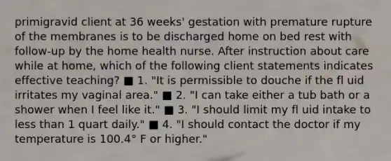 primigravid client at 36 weeks' gestation with premature rupture of the membranes is to be discharged home on bed rest with follow-up by the home health nurse. After instruction about care while at home, which of the following client statements indicates effective teaching? ■ 1. "It is permissible to douche if the fl uid irritates my vaginal area." ■ 2. "I can take either a tub bath or a shower when I feel like it." ■ 3. "I should limit my fl uid intake to less than 1 quart daily." ■ 4. "I should contact the doctor if my temperature is 100.4° F or higher."