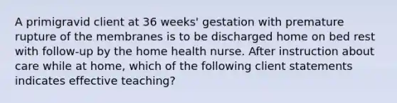 A primigravid client at 36 weeks' gestation with premature rupture of the membranes is to be discharged home on bed rest with follow-up by the home health nurse. After instruction about care while at home, which of the following client statements indicates effective teaching?