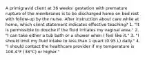 A primigravid client at 36 weeks' gestation with premature rupture of the membranes is to be discharged home on bed rest with follow-up by the nurse. After instruction about care while at home, which client statement indicates effective teaching? 1. "It is permissible to douche if the fluid irritates my vaginal area." 2. "I can take either a tub bath or a shower when I feel like it." 3. "I should limit my fluid intake to less than 1 quart (0.95 L) daily." 4. "I should contact the healthcare provider if my temperature is 100.4°F (38°C) or higher."