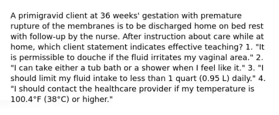 A primigravid client at 36 weeks' gestation with premature rupture of the membranes is to be discharged home on bed rest with follow-up by the nurse. After instruction about care while at home, which client statement indicates effective teaching? 1. "It is permissible to douche if the fluid irritates my vaginal area." 2. "I can take either a tub bath or a shower when I feel like it." 3. "I should limit my fluid intake to less than 1 quart (0.95 L) daily." 4. "I should contact the healthcare provider if my temperature is 100.4°F (38°C) or higher."