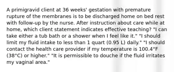 A primigravid client at 36 weeks' gestation with premature rupture of the membranes is to be discharged home on bed rest with follow-up by the nurse. After instruction about care while at home, which client statement indicates effective teaching? "I can take either a tub bath or a shower when I feel like it." "I should limit my fluid intake to less than 1 quart (0.95 L) daily." "I should contact the health care provider if my temperature is 100.4°F (38°C) or higher." "It is permissible to douche if the fluid irritates my vaginal area."