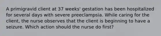 A primigravid client at 37 weeks' gestation has been hospitalized for several days with severe preeclampsia. While caring for the client, the nurse observes that the client is beginning to have a seizure. Which action should the nurse do first?