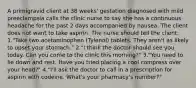 A primigravid client at 38 weeks' gestation diagnosed with mild preeclampsia calls the clinic nurse to say she has a continuous headache for the past 2 days accompanied by nausea. The client does not want to take aspirin. The nurse should tell the client: 1."Take two acetaminophen (Tylenol) tablets. They aren't as likely to upset your stomach." 2."I think the doctor should see you today. Can you come to the clinic this morning?" 3."You need to lie down and rest. Have you tried placing a cool compress over your head?" 4."I'll ask the doctor to call in a prescription for aspirin with codeine. What's your pharmacy's number?"