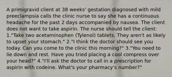 A primigravid client at 38 weeks' gestation diagnosed with mild preeclampsia calls the clinic nurse to say she has a continuous headache for the past 2 days accompanied by nausea. The client does not want to take aspirin. The nurse should tell the client: 1."Take two acetaminophen (Tylenol) tablets. They aren't as likely to upset your stomach." 2."I think the doctor should see you today. Can you come to the clinic this morning?" 3."You need to lie down and rest. Have you tried placing a cool compress over your head?" 4."I'll ask the doctor to call in a prescription for aspirin with codeine. What's your pharmacy's number?"