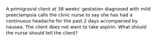 A primigravid client at 38 weeks' gestation diagnosed with mild preeclampsia calls the clinic nurse to say she has had a continuous headache for the past 2 days accompanied by nausea. The client does not want to take aspirin. What should the nurse should tell the client?