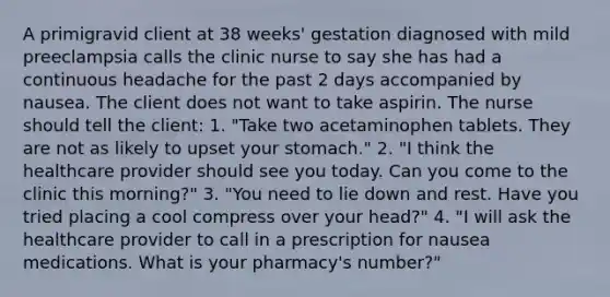 A primigravid client at 38 weeks' gestation diagnosed with mild preeclampsia calls the clinic nurse to say she has had a continuous headache for the past 2 days accompanied by nausea. The client does not want to take aspirin. The nurse should tell the client: 1. "Take two acetaminophen tablets. They are not as likely to upset your stomach." 2. "I think the healthcare provider should see you today. Can you come to the clinic this morning?" 3. "You need to lie down and rest. Have you tried placing a cool compress over your head?" 4. "I will ask the healthcare provider to call in a prescription for nausea medications. What is your pharmacy's number?"