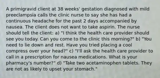 A primigravid client at 38 weeks' gestation diagnosed with mild preeclampsia calls the clinic nurse to say she has had a continuous headache for the past 2 days accompanied by nausea. The client does not want to take aspirin. The nurse should tell the client: a) "I think the health care provider should see you today. Can you come to the clinic this morning?" b) "You need to lie down and rest. Have you tried placing a cool compress over your head?" c) "I'll ask the health care provider to call in a prescription for nausea medications. What is your pharmacy's number?" d) "Take two acetaminophen tablets. They are not as likely to upset your stomach."