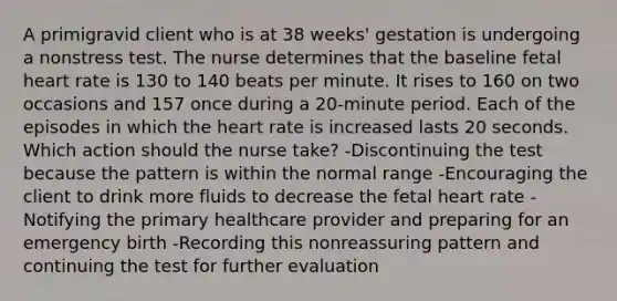 A primigravid client who is at 38 weeks' gestation is undergoing a nonstress test. The nurse determines that the baseline fetal heart rate is 130 to 140 beats per minute. It rises to 160 on two occasions and 157 once during a 20-minute period. Each of the episodes in which the heart rate is increased lasts 20 seconds. Which action should the nurse take? -Discontinuing the test because the pattern is within the normal range -Encouraging the client to drink more fluids to decrease the fetal heart rate -Notifying the primary healthcare provider and preparing for an emergency birth -Recording this nonreassuring pattern and continuing the test for further evaluation