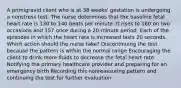 A primigravid client who is at 38 weeks' gestation is undergoing a nonstress test. The nurse determines that the baseline fetal heart rate is 130 to 140 beats per minute. It rises to 160 on two occasions and 157 once during a 20-minute period. Each of the episodes in which the heart rate is increased lasts 20 seconds. Which action should the nurse take? Discontinuing the test because the pattern is within the normal range Encouraging the client to drink more fluids to decrease the fetal heart rate Notifying the primary healthcare provider and preparing for an emergency birth Recording this nonreassuring pattern and continuing the test for further evaluation