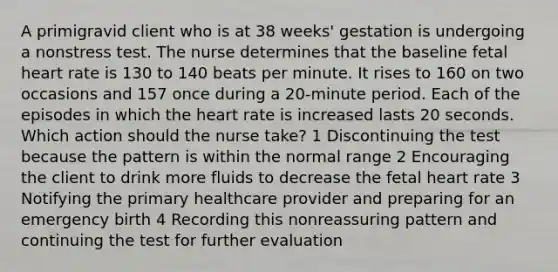 A primigravid client who is at 38 weeks' gestation is undergoing a nonstress test. The nurse determines that the baseline fetal heart rate is 130 to 140 beats per minute. It rises to 160 on two occasions and 157 once during a 20-minute period. Each of the episodes in which the heart rate is increased lasts 20 seconds. Which action should the nurse take? 1 Discontinuing the test because the pattern is within the normal range 2 Encouraging the client to drink more fluids to decrease the fetal heart rate 3 Notifying the primary healthcare provider and preparing for an emergency birth 4 Recording this nonreassuring pattern and continuing the test for further evaluation