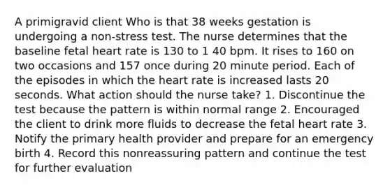 A primigravid client Who is that 38 weeks gestation is undergoing a non-stress test. The nurse determines that the baseline fetal heart rate is 130 to 1 40 bpm. It rises to 160 on two occasions and 157 once during 20 minute period. Each of the episodes in which the heart rate is increased lasts 20 seconds. What action should the nurse take? 1. Discontinue the test because the pattern is within normal range 2. Encouraged the client to drink more fluids to decrease the fetal heart rate 3. Notify the primary health provider and prepare for an emergency birth 4. Record this nonreassuring pattern and continue the test for further evaluation