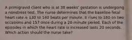 A primigravid client who is at 38 weeks' gestation is undergoing a nonstress test. The nurse determines that the baseline fetal heart rate is 130 to 140 beats per minute. It rises to 160 on two occasions and 157 once during a 20-minute period. Each of the episodes in which the heart rate is increased lasts 20 seconds. Which action should the nurse take?