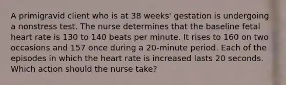 A primigravid client who is at 38 weeks' gestation is undergoing a nonstress test. The nurse determines that the baseline fetal heart rate is 130 to 140 beats per minute. It rises to 160 on two occasions and 157 once during a 20-minute period. Each of the episodes in which the heart rate is increased lasts 20 seconds. Which action should the nurse take?