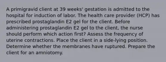 A primigravid client at 39 weeks' gestation is admitted to the hospital for induction of labor. The health care provider (HCP) has prescribed prostaglandin E2 gel for the client. Before administering prostaglandin E2 gel to the client, the nurse should perform which action first? Assess the frequency of uterine contractions. Place the client in a side-lying position. Determine whether the membranes have ruptured. Prepare the client for an amniotomy.