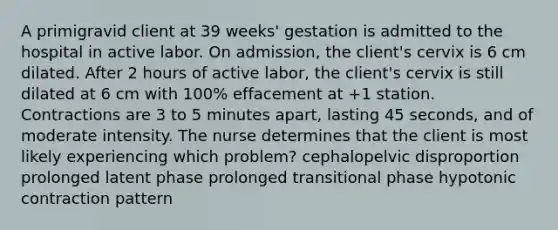 A primigravid client at 39 weeks' gestation is admitted to the hospital in active labor. On admission, the client's cervix is 6 cm dilated. After 2 hours of active labor, the client's cervix is still dilated at 6 cm with 100% effacement at +1 station. Contractions are 3 to 5 minutes apart, lasting 45 seconds, and of moderate intensity. The nurse determines that the client is most likely experiencing which problem? cephalopelvic disproportion prolonged latent phase prolonged transitional phase hypotonic contraction pattern