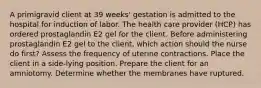 A primigravid client at 39 weeks' gestation is admitted to the hospital for induction of labor. The health care provider (HCP) has ordered prostaglandin E2 gel for the client. Before administering prostaglandin E2 gel to the client, which action should the nurse do first? Assess the frequency of uterine contractions. Place the client in a side-lying position. Prepare the client for an amniotomy. Determine whether the membranes have ruptured.