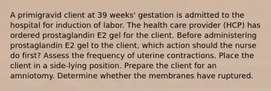 A primigravid client at 39 weeks' gestation is admitted to the hospital for induction of labor. The health care provider (HCP) has ordered prostaglandin E2 gel for the client. Before administering prostaglandin E2 gel to the client, which action should the nurse do first? Assess the frequency of uterine contractions. Place the client in a side-lying position. Prepare the client for an amniotomy. Determine whether the membranes have ruptured.