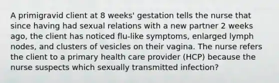 A primigravid client at 8 weeks' gestation tells the nurse that since having had sexual relations with a new partner 2 weeks ago, the client has noticed flu-like symptoms, enlarged lymph nodes, and clusters of vesicles on their vagina. The nurse refers the client to a primary health care provider (HCP) because the nurse suspects which sexually transmitted infection?