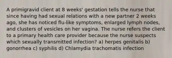 A primigravid client at 8 weeks' gestation tells the nurse that since having had sexual relations with a new partner 2 weeks ago, she has noticed flu-like symptoms, enlarged lymph nodes, and clusters of vesicles on her vagina. The nurse refers the client to a primary health care provider because the nurse suspects which sexually transmitted infection? a) herpes genitalis b) gonorrhea c) syphilis d) Chlamydia trachomatis infection