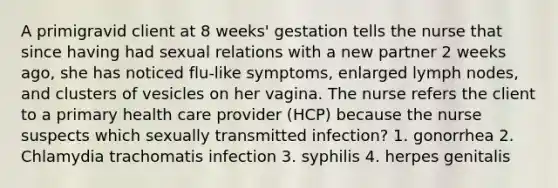 A primigravid client at 8 weeks' gestation tells the nurse that since having had sexual relations with a new partner 2 weeks ago, she has noticed flu-like symptoms, enlarged lymph nodes, and clusters of vesicles on her vagina. The nurse refers the client to a primary health care provider (HCP) because the nurse suspects which sexually transmitted infection? 1. gonorrhea 2. Chlamydia trachomatis infection 3. syphilis 4. herpes genitalis