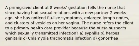 A primigravid client at 8 weeks' gestation tells the nurse that since having had sexual relations with a new partner 2 weeks ago, she has noticed flu-like symptoms, enlarged lymph nodes, and clusters of vesicles on her vagina. The nurse refers the client to a primary health care provider because the nurse suspects which sexually transmitted infection? a) syphilis b) herpes genitalis c) Chlamydia trachomatis infection d) gonorrhea