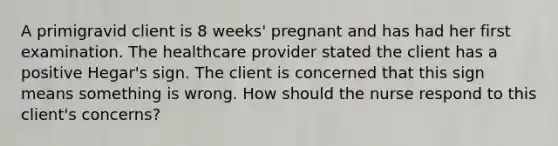 A primigravid client is 8 weeks' pregnant and has had her first examination. The healthcare provider stated the client has a positive Hegar's sign. The client is concerned that this sign means something is wrong. How should the nurse respond to this client's concerns?