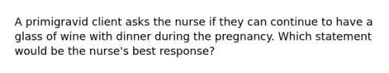 A primigravid client asks the nurse if they can continue to have a glass of wine with dinner during the pregnancy. Which statement would be the nurse's best response?