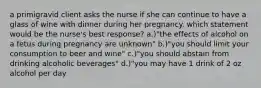 a primigravid client asks the nurse if she can continue to have a glass of wine with dinner during her pregnancy. which statement would be the nurse's best response? a.)"the effects of alcohol on a fetus during pregnancy are unknown" b.)"you should limit your consumption to beer and wine" c.)"you should abstain from drinking alcoholic beverages" d.)"you may have 1 drink of 2 oz alcohol per day