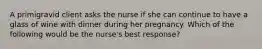 A primigravid client asks the nurse if she can continue to have a glass of wine with dinner during her pregnancy. Which of the following would be the nurse's best response?