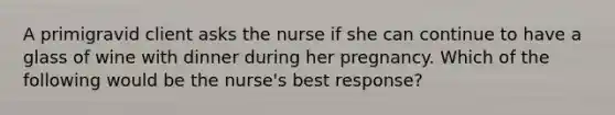 A primigravid client asks the nurse if she can continue to have a glass of wine with dinner during her pregnancy. Which of the following would be the nurse's best response?