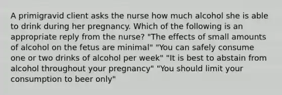 A primigravid client asks the nurse how much alcohol she is able to drink during her pregnancy. Which of the following is an appropriate reply from the nurse? "The effects of small amounts of alcohol on the fetus are minimal" "You can safely consume one or two drinks of alcohol per week" "It is best to abstain from alcohol throughout your pregnancy" "You should limit your consumption to beer only"