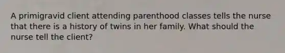 A primigravid client attending parenthood classes tells the nurse that there is a history of twins in her family. What should the nurse tell the client?