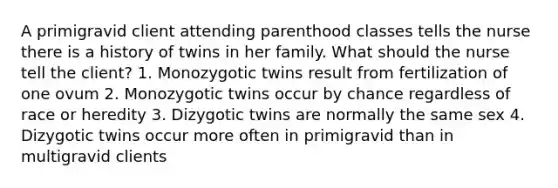 A primigravid client attending parenthood classes tells the nurse there is a history of twins in her family. What should the nurse tell the client? 1. Monozygotic twins result from fertilization of one ovum 2. Monozygotic twins occur by chance regardless of race or heredity 3. Dizygotic twins are normally the same sex 4. Dizygotic twins occur more often in primigravid than in multigravid clients