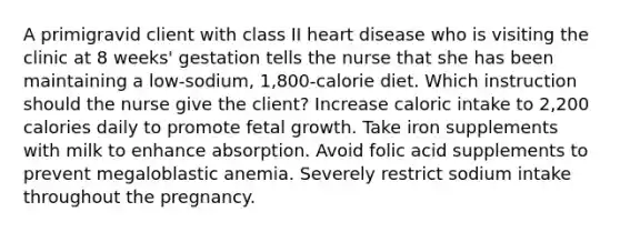 A primigravid client with class II heart disease who is visiting the clinic at 8 weeks' gestation tells the nurse that she has been maintaining a low-sodium, 1,800-calorie diet. Which instruction should the nurse give the client? Increase caloric intake to 2,200 calories daily to promote fetal growth. Take iron supplements with milk to enhance absorption. Avoid folic acid supplements to prevent megaloblastic anemia. Severely restrict sodium intake throughout the pregnancy.