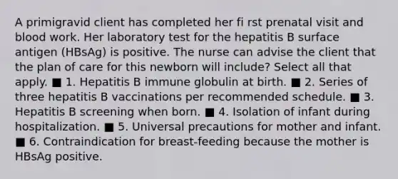 A primigravid client has completed her fi rst prenatal visit and blood work. Her laboratory test for the hepatitis B surface antigen (HBsAg) is positive. The nurse can advise the client that the plan of care for this newborn will include? Select all that apply. ■ 1. Hepatitis B immune globulin at birth. ■ 2. Series of three hepatitis B vaccinations per recommended schedule. ■ 3. Hepatitis B screening when born. ■ 4. Isolation of infant during hospitalization. ■ 5. Universal precautions for mother and infant. ■ 6. Contraindication for breast-feeding because the mother is HBsAg positive.