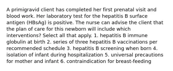 A primigravid client has completed her first prenatal visit and blood work. Her laboratory test for the hepatitis B surface antigen (HBsAg) is positive. The nurse can advise the client that the plan of care for this newborn will include which interventions? Select all that apply. 1. hepatitis B immune globulin at birth 2. series of three hepatitis B vaccinations per recommended schedule 3. hepatitis B screening when born 4. isolation of infant during hospitalization 5. universal precautions for mother and infant 6. contraindication for breast-feeding