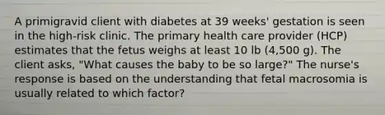 A primigravid client with diabetes at 39 weeks' gestation is seen in the high-risk clinic. The primary health care provider (HCP) estimates that the fetus weighs at least 10 lb (4,500 g). The client asks, "What causes the baby to be so large?" The nurse's response is based on the understanding that fetal macrosomia is usually related to which factor?