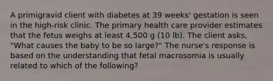 A primigravid client with diabetes at 39 weeks' gestation is seen in the high-risk clinic. The primary health care provider estimates that the fetus weighs at least 4,500 g (10 lb). The client asks, "What causes the baby to be so large?" The nurse's response is based on the understanding that fetal macrosomia is usually related to which of the following?