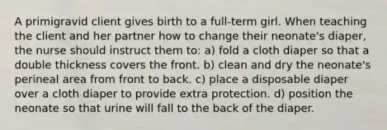 A primigravid client gives birth to a full-term girl. When teaching the client and her partner how to change their neonate's diaper, the nurse should instruct them to: a) fold a cloth diaper so that a double thickness covers the front. b) clean and dry the neonate's perineal area from front to back. c) place a disposable diaper over a cloth diaper to provide extra protection. d) position the neonate so that urine will fall to the back of the diaper.