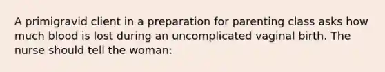 A primigravid client in a preparation for parenting class asks how much blood is lost during an uncomplicated vaginal birth. The nurse should tell the woman: